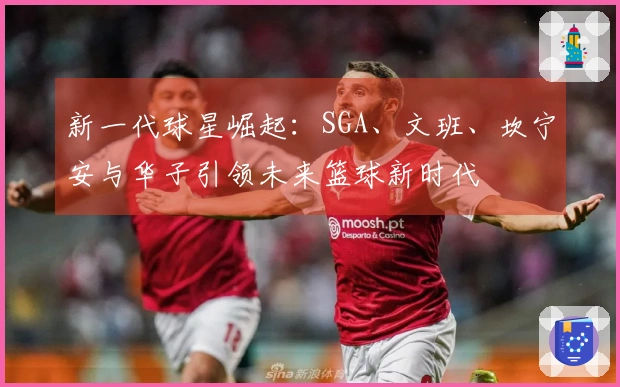 新一代球星崛起:SGA、文班、坎宁安与华子引领未来篮球新时代